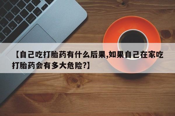 米非米索购买微信【自己吃打胎药有什么后果,如果自己在家吃打胎药会有多大危险?】