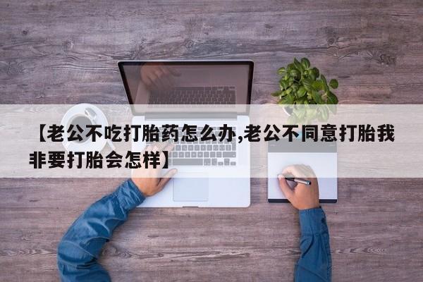 米非米索购买微信【老公不吃打胎药怎么办,老公不同意打胎我非要打胎会怎样】