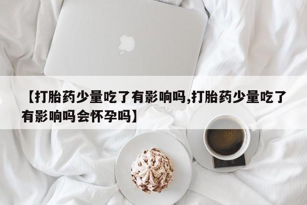 米非米索购买微信【打胎药少量吃了有影响吗,打胎药少量吃了有影响吗会怀孕吗】