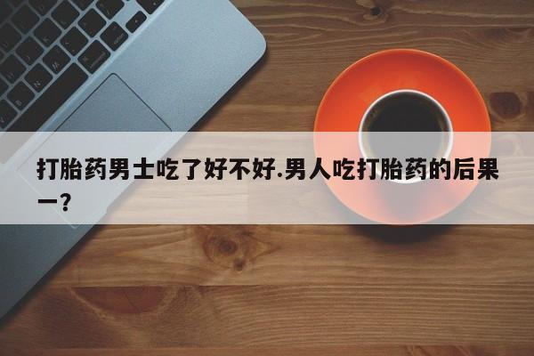 米非米索购买微信打胎药男士吃了好不好.男人吃打胎药的后果一？
