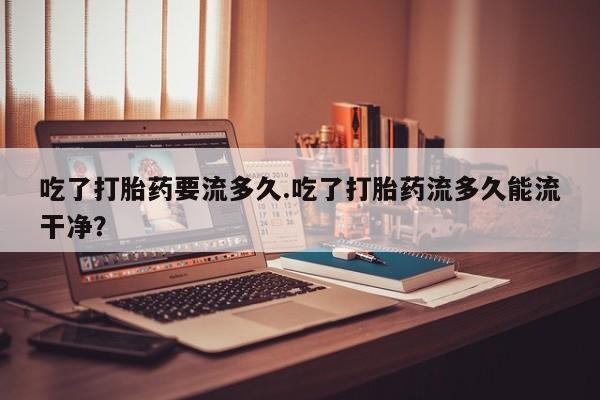 米非米索购买微信吃了打胎药要流多久.吃了打胎药流多久能流干净？