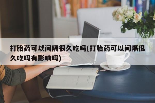 米非米索购买微信打胎药可以间隔很久吃吗(打胎药可以间隔很久吃吗有影响吗)