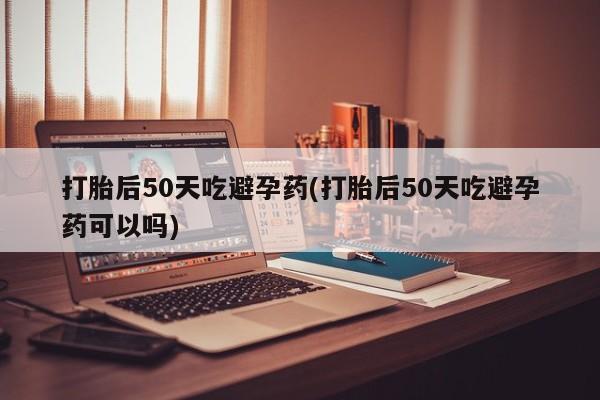 米非米索购买微信打胎后50天吃避孕药(打胎后50天吃避孕药可以吗)