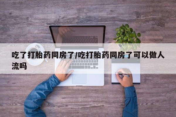 米非米索购买微信吃了打胎药同房了/吃打胎药同房了可以做人流吗