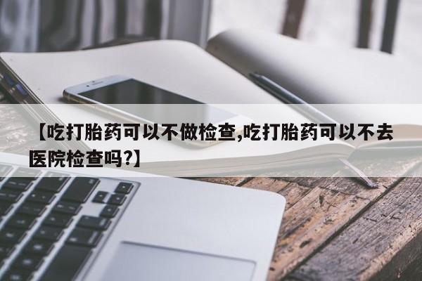 米非米索购买微信【吃打胎药可以不做检查,吃打胎药可以不去医院检查吗?】