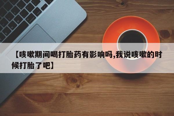 米非米索购买微信【咳嗽期间喝打胎药有影响吗,我说咳嗽的时候打胎了吧】