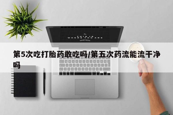 米非米索购买微信第5次吃打胎药敢吃吗/第五次药流能流干净吗