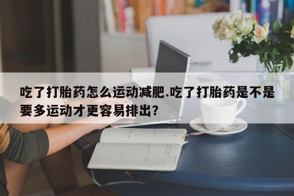 米非米索购买微信吃了打胎药怎么运动减肥.吃了打胎药是不是要多运动才更容易排出？