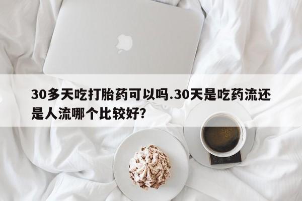 米非米索购买微信30多天吃打胎药可以吗.30天是吃药流还是人流哪个比较好？