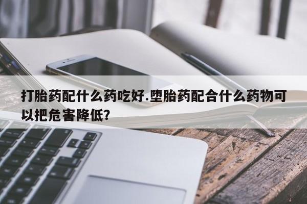 米非米索购买微信打胎药配什么药吃好.堕胎药配合什么药物可以把危害降低？