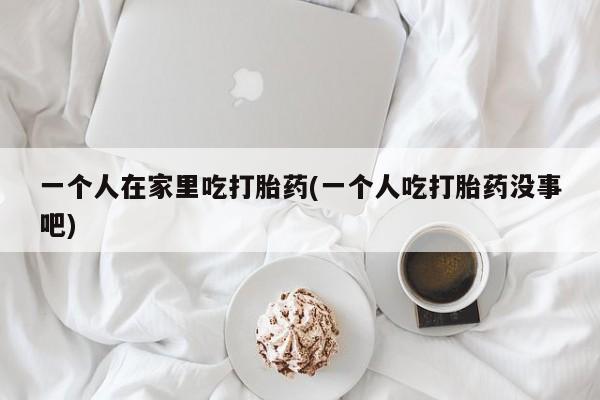 米非米索购买微信一个人在家里吃打胎药(一个人吃打胎药没事吧)
