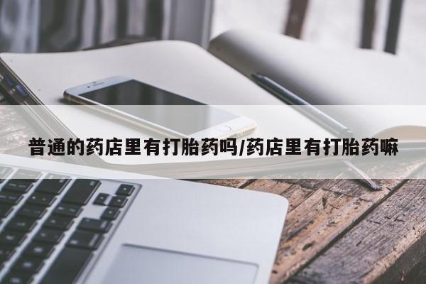 米非米索购买微信普通的药店里有打胎药吗/药店里有打胎药嘛