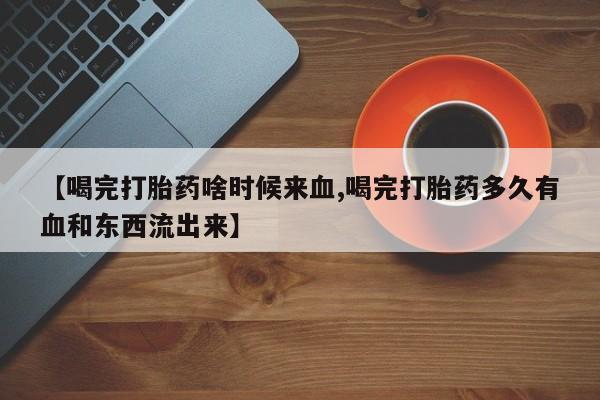 米非米索购买微信【喝完打胎药啥时候来血,喝完打胎药多久有血和东西流出来】