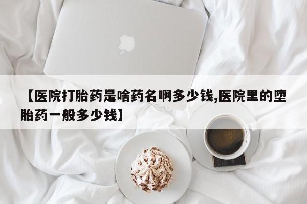 米非米索购买微信【医院打胎药是啥药名啊多少钱,医院里的堕胎药一般多少钱】