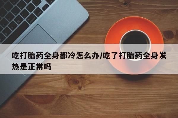 米非米索购买微信吃打胎药全身都冷怎么办/吃了打胎药全身发热是正常吗
