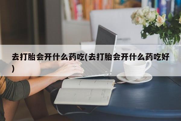 米非米索购买微信去打胎会开什么药吃(去打胎会开什么药吃好)