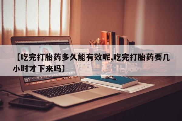 米非米索购买微信【吃完打胎药多久能有效呢,吃完打胎药要几小时才下来吗】