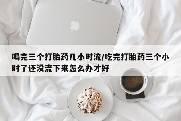 米非米索购买微信喝完三个打胎药几小时流/吃完打胎药三个小时了还没流下来怎么办才好