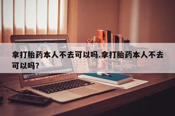 米非米索购买微信拿打胎药本人不去可以吗.拿打胎药本人不去可以吗？