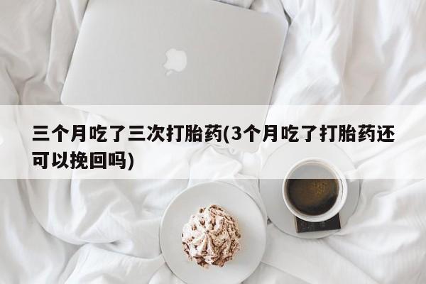 米非米索购买微信三个月吃了三次打胎药(3个月吃了打胎药还可以挽回吗)