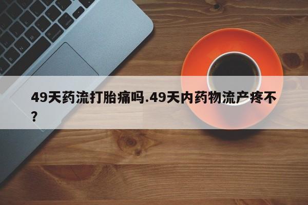 米非米索购买微信49天药流打胎痛吗.49天内药物流产疼不？