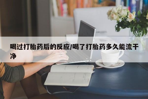 米非米索购买微信喝过打胎药后的反应/喝了打胎药多久能流干净