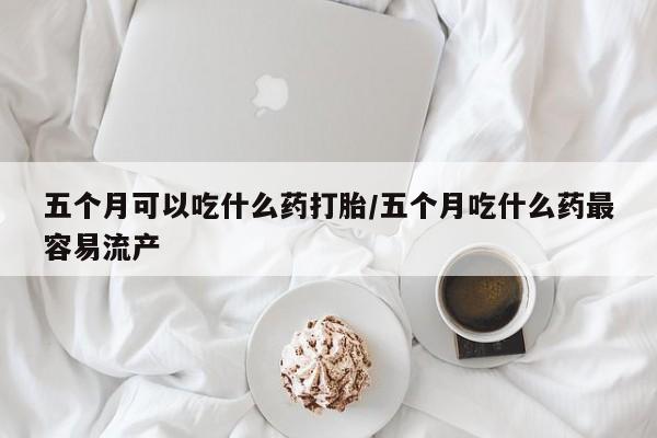 米非米索购买微信五个月可以吃什么药打胎/五个月吃什么药最容易流产