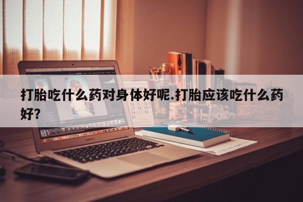 米非米索购买微信打胎吃什么药对身体好呢.打胎应该吃什么药好？