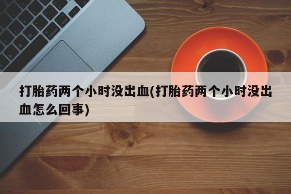 米非米索购买微信打胎药两个小时没出血(打胎药两个小时没出血怎么回事)