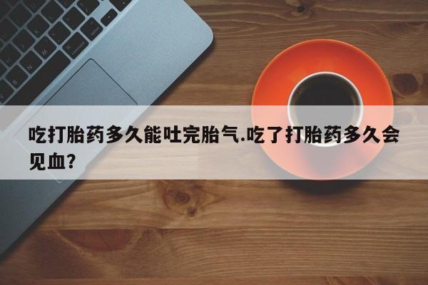 米非米索购买微信吃打胎药多久能吐完胎气.吃了打胎药多久会见血？