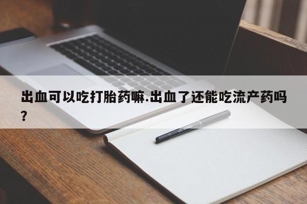 米非米索购买微信出血可以吃打胎药嘛.出血了还能吃流产药吗？