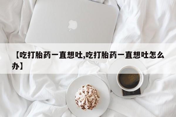 米非米索购买微信【吃打胎药一直想吐,吃打胎药一直想吐怎么办】