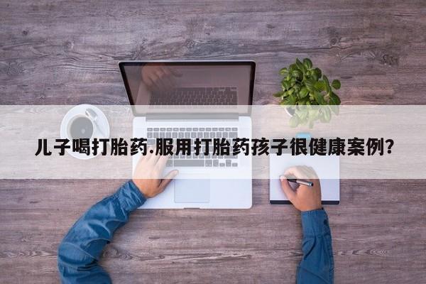 米非米索购买微信儿子喝打胎药.服用打胎药孩子很健康案例？