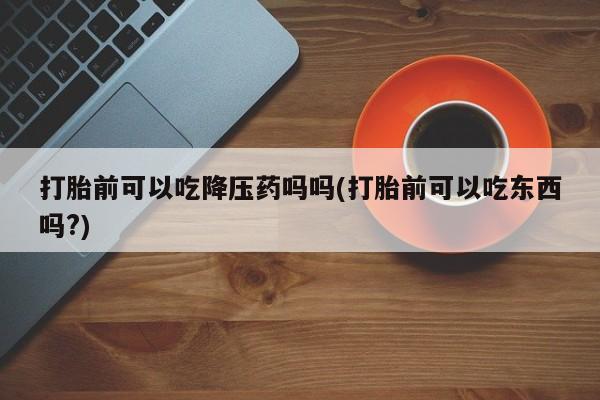 米非米索购买微信打胎前可以吃降压药吗吗(打胎前可以吃东西吗?)