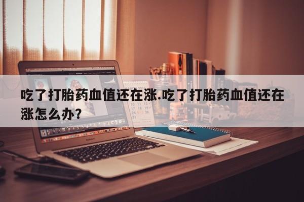 米非米索购买微信吃了打胎药血值还在涨.吃了打胎药血值还在涨怎么办？