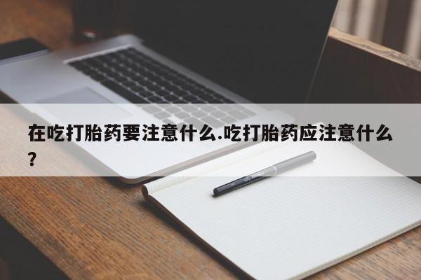 米非米索购买微信在吃打胎药要注意什么.吃打胎药应注意什么？