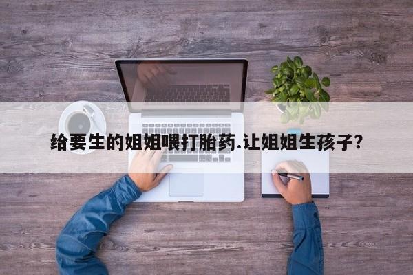 米非米索购买微信给要生的姐姐喂打胎药.让姐姐生孩子？