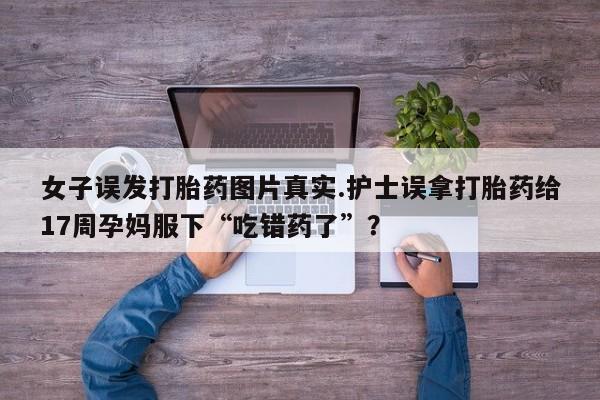 米非米索购买微信女子误发打胎药图片真实.护士误拿打胎药给17周孕妈服下“吃错药了”？