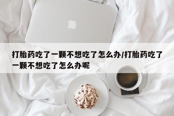 米非米索购买微信打胎药吃了一颗不想吃了怎么办/打胎药吃了一颗不想吃了怎么办呢