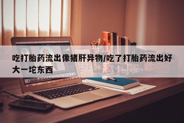 米非米索购买微信吃打胎药流出像猪肝异物/吃了打胎药流出好大一坨东西