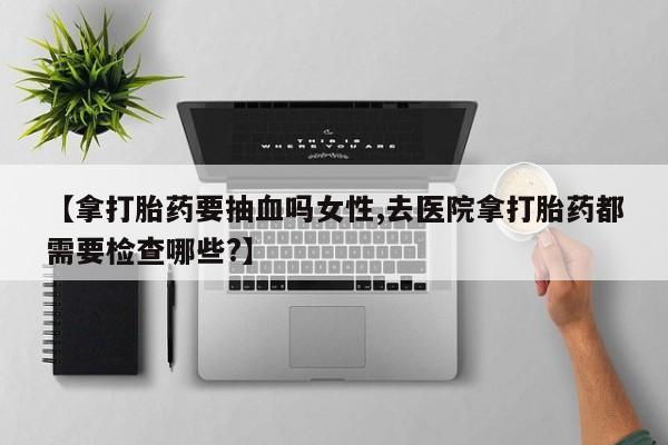 米非米索购买微信【拿打胎药要抽血吗女性,去医院拿打胎药都需要检查哪些?】