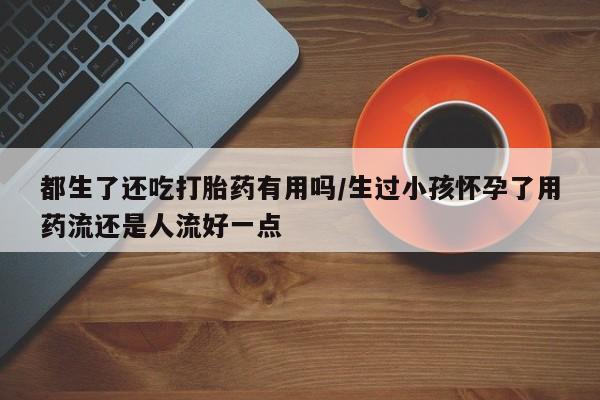 米非米索购买微信都生了还吃打胎药有用吗/生过小孩怀孕了用药流还是人流好一点