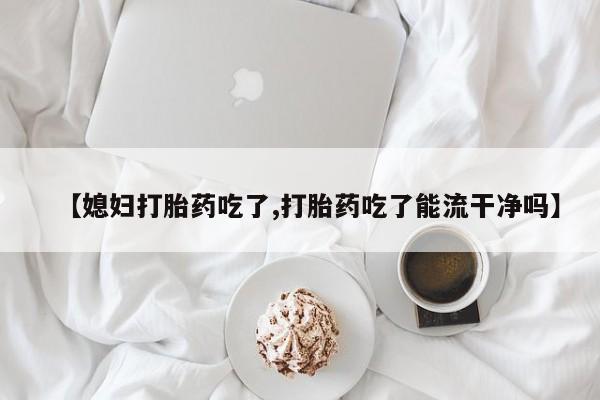 米非米索购买微信【媳妇打胎药吃了,打胎药吃了能流干净吗】