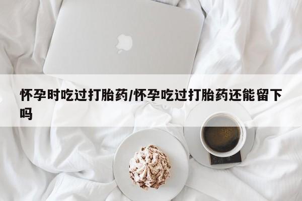 米非米索购买微信怀孕时吃过打胎药/怀孕吃过打胎药还能留下吗