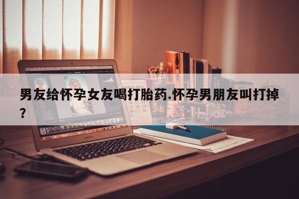 米非米索购买微信男友给怀孕女友喝打胎药.怀孕男朋友叫打掉？
