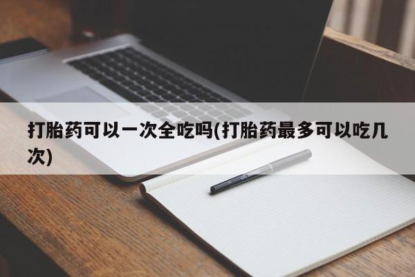 米非米索购买微信打胎药可以一次全吃吗(打胎药最多可以吃几次)