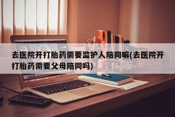 米非米索购买微信去医院开打胎药需要监护人陪同嘛(去医院开打胎药需要父母陪同吗)