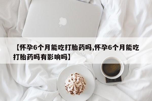 米非米索购买微信【怀孕6个月能吃打胎药吗,怀孕6个月能吃打胎药吗有影响吗】