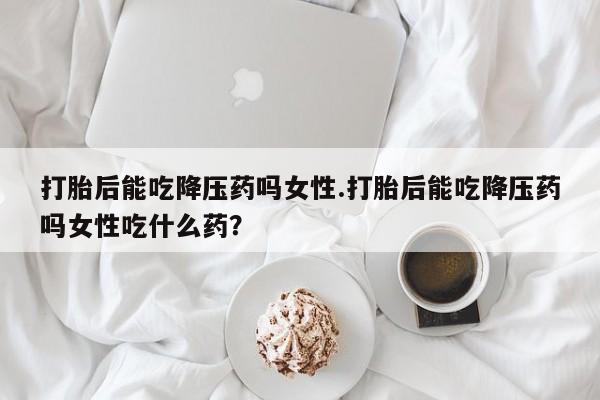 米非米索购买微信打胎后能吃降压药吗女性.打胎后能吃降压药吗女性吃什么药？