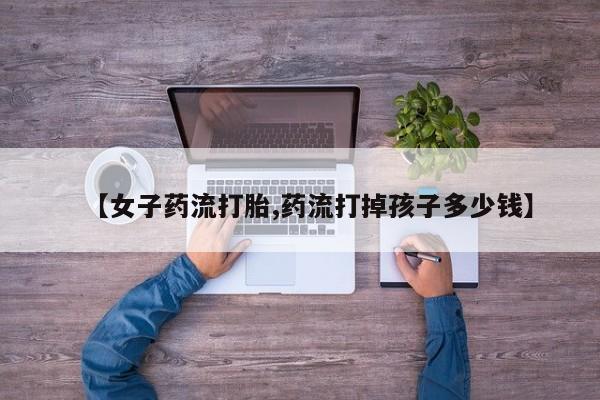 米非米索购买微信【女子药流打胎,药流打掉孩子多少钱】